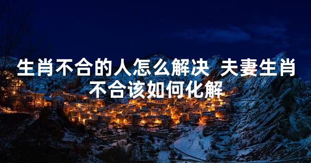 生肖不合的人怎么解决  夫妻生肖不合该如何化解
